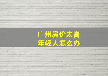 广州房价太高 年轻人怎么办